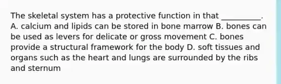 The skeletal system has a protective function in that __________. A. calcium and lipids can be stored in bone marrow B. bones can be used as levers for delicate or gross movement C. bones provide a structural framework for the body D. soft tissues and organs such as the heart and lungs are surrounded by the ribs and sternum