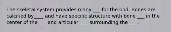 The skeletal system provides many ___ for the bod. Bones are calcified by____ and have specific structure with bone ___ in the center of the ___ and articular____ surrounding the____.