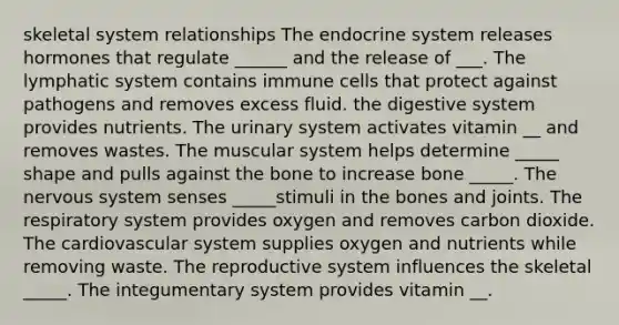 skeletal system relationships The endocrine system releases hormones that regulate ______ and the release of ___. The lymphatic system contains immune cells that protect against pathogens and removes excess fluid. the digestive system provides nutrients. The urinary system activates vitamin __ and removes wastes. The muscular system helps determine _____ shape and pulls against the bone to increase bone _____. The nervous system senses _____stimuli in the bones and joints. The respiratory system provides oxygen and removes carbon dioxide. The cardiovascular system supplies oxygen and nutrients while removing waste. The reproductive system influences the skeletal _____. The integumentary system provides vitamin __.