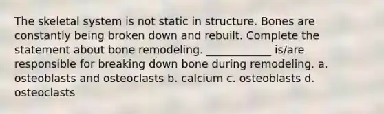 The skeletal system is not static in structure. Bones are constantly being broken down and rebuilt. Complete the statement about bone remodeling. ____________ is/are responsible for breaking down bone during remodeling. a. osteoblasts and osteoclasts b. calcium c. osteoblasts d. osteoclasts