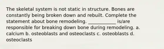 The skeletal system is not static in structure. Bones are constantly being broken down and rebuilt. Complete the statement about bone remodeling. ____________ is/are responsible for breaking down bone during remodeling. a. calcium b. osteoblasts and osteoclasts c. osteoblasts d. osteoclasts