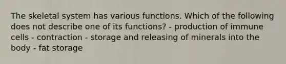 The skeletal system has various functions. Which of the following does not describe one of its functions? - production of immune cells - contraction - storage and releasing of minerals into the body - fat storage