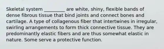 Skeletal system _________ are white, shiny, flexible bands of dense fibrous tissue that bind joints and connect bones and cartilage. A type of collagenous fiber that intertwines in irregular, swirling arrangements to form thick connective tissue. They are predominantly elastic fibers and are thus somewhat elastic in nature. Some serve a protective function.