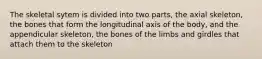 The skeletal sytem is divided into two parts, the axial skeleton, the bones that form the longitudinal axis of the body, and the appendicular skeleton, the bones of the limbs and girdles that attach them to the skeleton