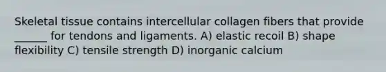 Skeletal tissue contains intercellular collagen fibers that provide ______ for tendons and ligaments. A) elastic recoil B) shape flexibility C) tensile strength D) inorganic calcium