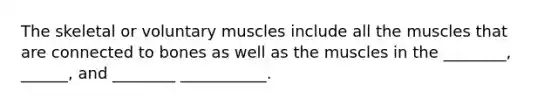 The skeletal or voluntary muscles include all the muscles that are connected to bones as well as the muscles in the ________, ______, and ________ ___________.