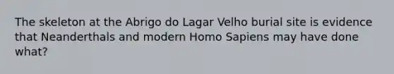 The skeleton at the Abrigo do Lagar Velho burial site is evidence that Neanderthals and modern Homo Sapiens may have done what?