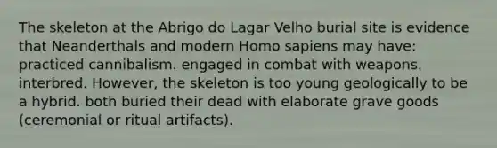 The skeleton at the Abrigo do Lagar Velho burial site is evidence that Neanderthals and modern Homo sapiens may have: practiced cannibalism. engaged in combat with weapons. interbred. However, the skeleton is too young geologically to be a hybrid. both buried their dead with elaborate grave goods (ceremonial or ritual artifacts).