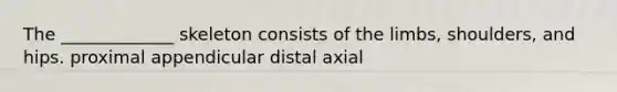 The _____________ skeleton consists of the limbs, shoulders, and hips. proximal appendicular distal axial