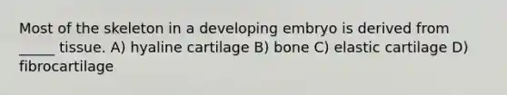 Most of the skeleton in a developing embryo is derived from _____ tissue. A) hyaline cartilage B) bone C) elastic cartilage D) fibrocartilage