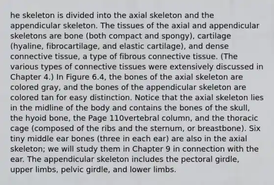 he skeleton is divided into the axial skeleton and the appendicular skeleton. The tissues of the axial and appendicular skeletons are bone (both compact and spongy), cartilage (hyaline, fibrocartilage, and elastic cartilage), and dense <a href='https://www.questionai.com/knowledge/kYDr0DHyc8-connective-tissue' class='anchor-knowledge'>connective tissue</a>, a type of fibrous connective tissue. (The various types of connective tissues were extensively discussed in Chapter 4.) In Figure 6.4, the bones of the axial skeleton are colored gray, and the bones of the appendicular skeleton are colored tan for easy distinction. Notice that the axial skeleton lies in the midline of the body and contains the bones of the skull, the <a href='https://www.questionai.com/knowledge/kVV1acPC4Z-hyoid-bone' class='anchor-knowledge'>hyoid bone</a>, the Page 110<a href='https://www.questionai.com/knowledge/ki4fsP39zf-vertebral-column' class='anchor-knowledge'>vertebral column</a>, and the thoracic cage (composed of the ribs and the sternum, or breastbone). Six tiny middle ear bones (three in each ear) are also in the axial skeleton; we will study them in Chapter 9 in connection with the ear. The appendicular skeleton includes the pectoral girdle, upper limbs, pelvic girdle, and lower limbs.