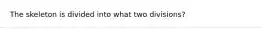 The skeleton is divided into what two divisions?