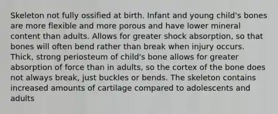 Skeleton not fully ossified at birth. Infant and young child's bones are more flexible and more porous and have lower mineral content than adults. Allows for greater shock absorption, so that bones will often bend rather than break when injury occurs. Thick, strong periosteum of child's bone allows for greater absorption of force than in adults, so the cortex of the bone does not always break, just buckles or bends. The skeleton contains increased amounts of cartilage compared to adolescents and adults