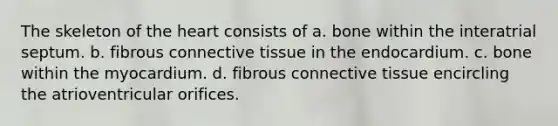 The skeleton of the heart consists of a. bone within the interatrial septum. b. fibrous connective tissue in the endocardium. c. bone within the myocardium. d. fibrous connective tissue encircling the atrioventricular orifices.