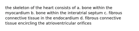 the skeleton of the heart consists of a. bone within the myocardium b. bone within the interatrial septum c. fibrous connective tissue in the endocardium d. fibrous connective tissue encircling the atrioventricular orifices