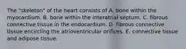 The "skeleton" of the heart consists of A. bone within the myocardium. B. bone within the interatrial septum. C. fibrous connective tissue in the endocardium. D. fibrous connective tissue encircling the atrioventricular orifices. E. connective tissue and adipose tissue.