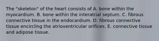 The "skeleton" of the heart consists of A. bone within the myocardium. B. bone within the interatrial septum. C. fibrous connective tissue in the endocardium. D. fibrous connective tissue encircling the atrioventricular orifices. E. connective tissue and adipose tissue.