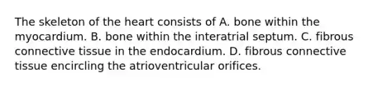 The skeleton of <a href='https://www.questionai.com/knowledge/kya8ocqc6o-the-heart' class='anchor-knowledge'>the heart</a> consists of A. bone within the myocardium. B. bone within the interatrial septum. C. fibrous <a href='https://www.questionai.com/knowledge/kYDr0DHyc8-connective-tissue' class='anchor-knowledge'>connective tissue</a> in the endocardium. D. fibrous connective tissue encircling the atrioventricular orifices.