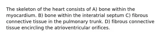 The skeleton of the heart consists of A) bone within the myocardium. B) bone within the interatrial septum C) fibrous connective tissue in the pulmonary trunk. D) fibrous connective tissue encircling the atrioventricular orifices.