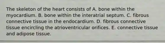 The skeleton of <a href='https://www.questionai.com/knowledge/kya8ocqc6o-the-heart' class='anchor-knowledge'>the heart</a> consists of A. bone within the myocardium. B. bone within the interatrial septum. C. fibrous <a href='https://www.questionai.com/knowledge/kYDr0DHyc8-connective-tissue' class='anchor-knowledge'>connective tissue</a> in the endocardium. D. fibrous connective tissue encircling the atrioventricular orifices. E. connective tissue and adipose tissue.