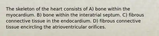 The skeleton of the heart consists of A) bone within the myocardium. B) bone within the interatrial septum. C) fibrous connective tissue in the endocardium. D) fibrous connective tissue encircling the atrioventricular orifices.