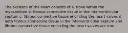 The skeleton of the heart consists of a. bone within the myocardium b. fibrous connective tissue in the interventricular septum c. fibrous connective tissue encircling the heart valves d. both fibrous connective tissue in the interventricular septum and fibrous connective tissue encircling the heart valves are true