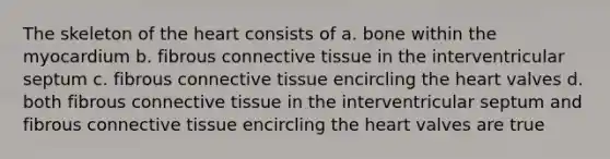 The skeleton of <a href='https://www.questionai.com/knowledge/kya8ocqc6o-the-heart' class='anchor-knowledge'>the heart</a> consists of a. bone within the myocardium b. fibrous <a href='https://www.questionai.com/knowledge/kYDr0DHyc8-connective-tissue' class='anchor-knowledge'>connective tissue</a> in the interventricular septum c. fibrous connective tissue encircling the heart valves d. both fibrous connective tissue in the interventricular septum and fibrous connective tissue encircling the heart valves are true