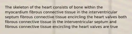 The skeleton of the heart consists of bone within the myocardium fibrous connective tissue in the interventricular septum fibrous connective tissue encircling the heart valves both fibrous connective tissue in the interventricular septum and fibrous connective tissue encircling the heart valves are true