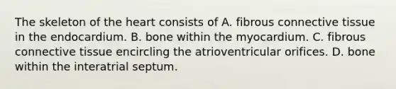 The skeleton of the heart consists of A. fibrous connective tissue in the endocardium. B. bone within the myocardium. C. fibrous connective tissue encircling the atrioventricular orifices. D. bone within the interatrial septum.