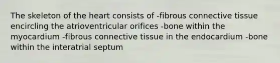 The skeleton of <a href='https://www.questionai.com/knowledge/kya8ocqc6o-the-heart' class='anchor-knowledge'>the heart</a> consists of -fibrous <a href='https://www.questionai.com/knowledge/kYDr0DHyc8-connective-tissue' class='anchor-knowledge'>connective tissue</a> encircling the atrioventricular orifices -bone within the myocardium -fibrous connective tissue in the endocardium -bone within the interatrial septum