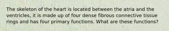 The skeleton of the heart is located between the atria and the ventricles, it is made up of four dense fibrous connective tissue rings and has four primary functions. What are these functions?