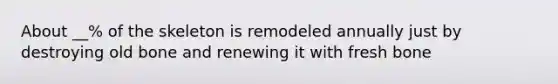 About __% of the skeleton is remodeled annually just by destroying old bone and renewing it with fresh bone