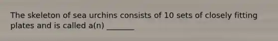 The skeleton of sea urchins consists of 10 sets of closely fitting plates and is called a(n) _______