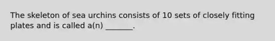 The skeleton of sea urchins consists of 10 sets of closely fitting plates and is called a(n) _______.