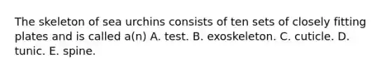 The skeleton of sea urchins consists of ten sets of closely fitting plates and is called a(n) A. test. B. exoskeleton. C. cuticle. D. tunic. E. spine.