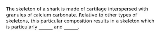 The skeleton of a shark is made of cartilage interspersed with granules of calcium carbonate. Relative to other types of skeletons, this particular composition results in a skeleton which is particularly ______ and ______.