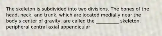 The skeleton is subdivided into two divisions. The bones of the head, neck, and trunk, which are located medially near the body's center of gravity, are called the __________ skeleton. peripheral central axial appendicular