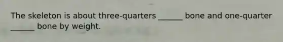 The skeleton is about three-quarters ______ bone and one-quarter ______ bone by weight.