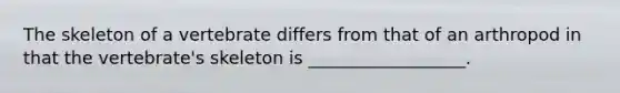 The skeleton of a vertebrate differs from that of an arthropod in that the vertebrate's skeleton is __________________.