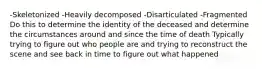 -Skeletonized -Heavily decomposed -Disarticulated -Fragmented Do this to determine the identity of the deceased and determine the circumstances around and since the time of death Typically trying to figure out who people are and trying to reconstruct the scene and see back in time to figure out what happened