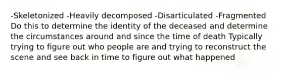 -Skeletonized -Heavily decomposed -Disarticulated -Fragmented Do this to determine the identity of the deceased and determine the circumstances around and since the time of death Typically trying to figure out who people are and trying to reconstruct the scene and see back in time to figure out what happened