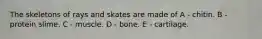 The skeletons of rays and skates are made of A - chitin. B - protein slime. C - muscle. D - bone. E - cartilage.