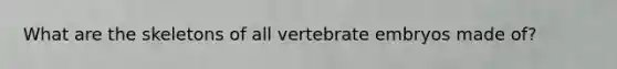 What are the skeletons of all vertebrate embryos made of?