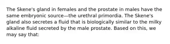 The Skene's gland in females and the prostate in males have the same embryonic source—the urethral primordia. The Skene's gland also secretes a fluid that is biologically similar to the milky alkaline fluid secreted by the male prostate. Based on this, we may say that: