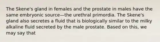 The Skene's gland in females and the prostate in males have the same embryonic source—the urethral primordia. The Skene's gland also secretes a fluid that is biologically similar to the milky alkaline fluid secreted by the male prostate. Based on this, we may say that