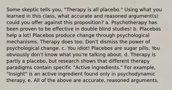 Some skeptic tells you, "Therapy is all placebo." Using what you learned in this class, what accurate and reasoned argument(s) could you offer against this proposition? a. Psychotherapy has been proven to be effective in double blind studies! b. Placebos help a lot! Placebos produce change through psychological mechanisms. Therapy does too. Don't dismiss the power of psychological change. c. You idiot! Placebos are sugar pills. You obviously don't know what you're talking about. d. Therapy is partly a placebo, but research shows that different therapy paradigms contain specific "Active ingredients." For example, "Insight" is an active ingredient found only in psychodynamic therapy. e. All of the above are accurate, reasoned arguments.