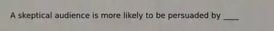 A skeptical audience is more likely to be persuaded by ____