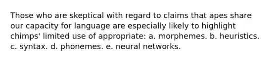 Those who are skeptical with regard to claims that apes share our capacity for language are especially likely to highlight chimps' limited use of appropriate: a. morphemes. b. heuristics. c. syntax. d. phonemes. e. neural networks.