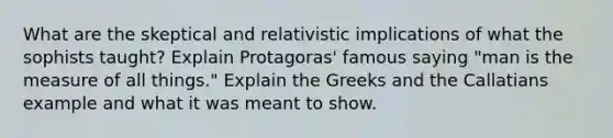 What are the skeptical and relativistic implications of what the sophists taught? Explain Protagoras' famous saying "man is the measure of all things." Explain the Greeks and the Callatians example and what it was meant to show.