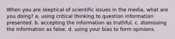 When you are skeptical of scientific issues in the media, what are you doing? a. using critical thinking to question information presented. b. accepting the information as truthful. c. dismissing the information as false. d. using your bias to form opinions.